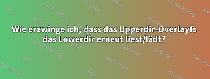 Wie erzwinge ich, dass das Upperdir-Overlayfs das Lowerdir erneut liest/lädt?