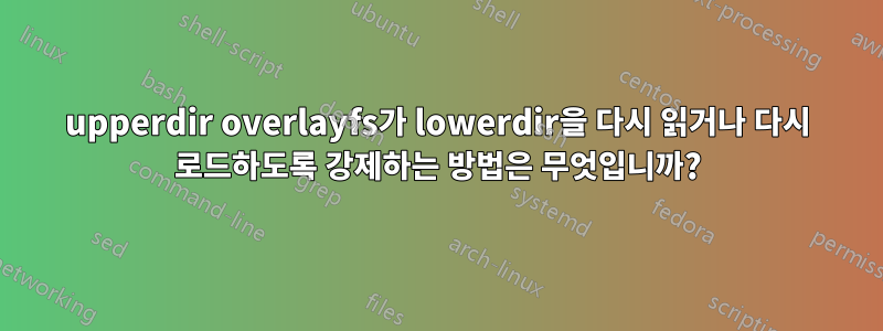 upperdir overlayfs가 lowerdir을 다시 읽거나 다시 로드하도록 강제하는 방법은 무엇입니까?