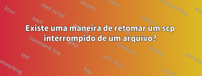 Existe uma maneira de retomar um scp interrompido de um arquivo?