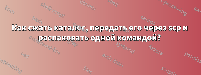 Как сжать каталог, передать его через scp и распаковать одной командой?