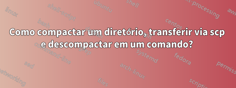 Como compactar um diretório, transferir via scp e descompactar em um comando?