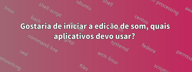 Gostaria de iniciar a edição de som, quais aplicativos devo usar? 