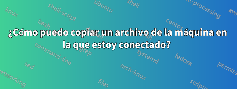 ¿Cómo puedo copiar un archivo de la máquina en la que estoy conectado? 