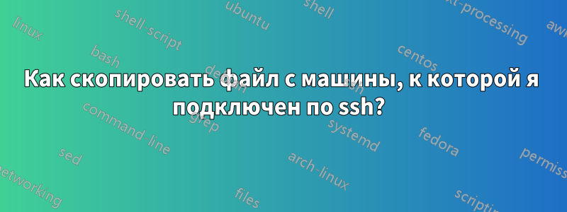 Как скопировать файл с машины, к которой я подключен по ssh? 