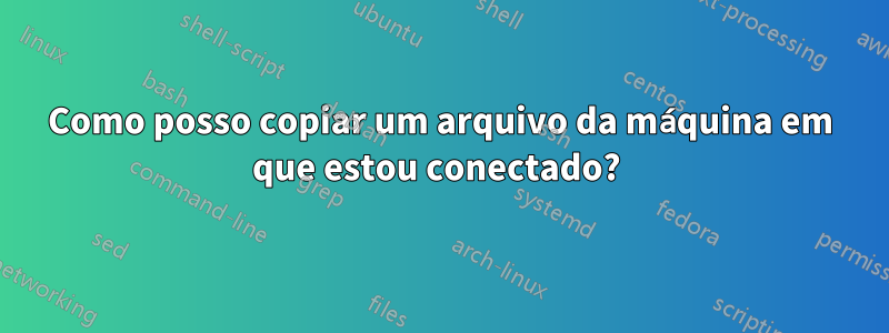 Como posso copiar um arquivo da máquina em que estou conectado? 