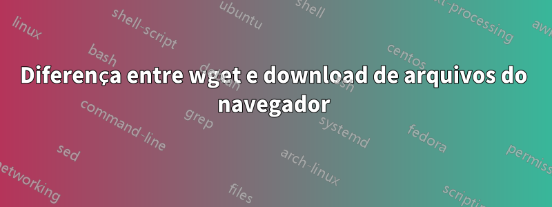 Diferença entre wget e download de arquivos do navegador