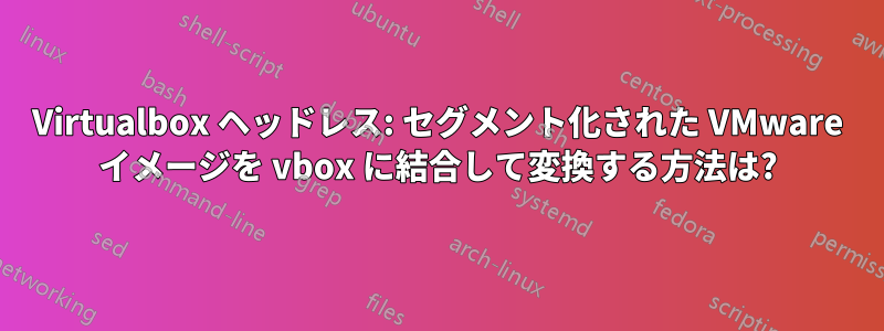 Virtualbox ヘッドレス: セグメント化された VMware イメージを vbox に結合して変換する方法は?