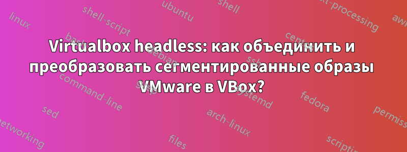 Virtualbox headless: как объединить и преобразовать сегментированные образы VMware в VBox?