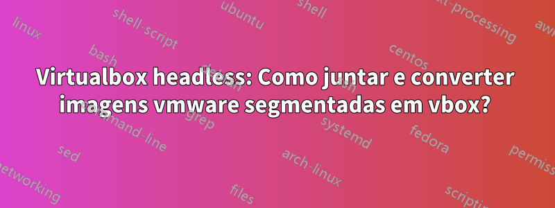 Virtualbox headless: Como juntar e converter imagens vmware segmentadas em vbox?