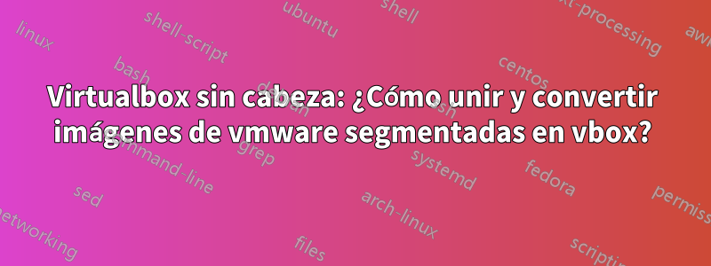 Virtualbox sin cabeza: ¿Cómo unir y convertir imágenes de vmware segmentadas en vbox?