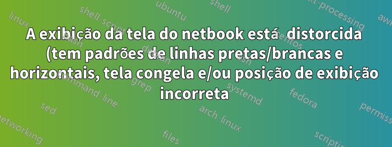 A exibição da tela do netbook está distorcida (tem padrões de linhas pretas/brancas e horizontais, tela congela e/ou posição de exibição incorreta)