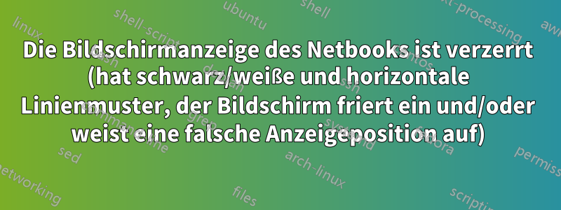 Die Bildschirmanzeige des Netbooks ist verzerrt (hat schwarz/weiße und horizontale Linienmuster, der Bildschirm friert ein und/oder weist eine falsche Anzeigeposition auf)