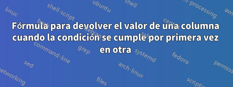 Fórmula para devolver el valor de una columna cuando la condición se cumple por primera vez en otra