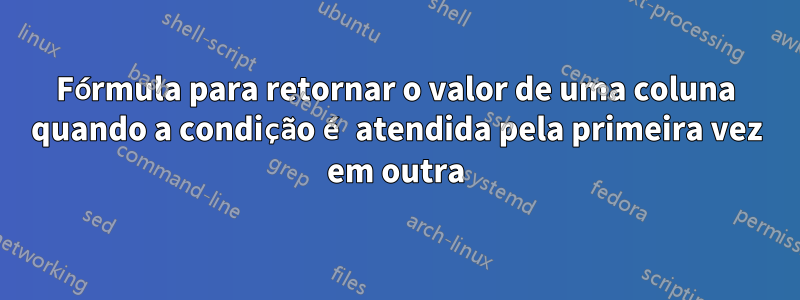 Fórmula para retornar o valor de uma coluna quando a condição é atendida pela primeira vez em outra