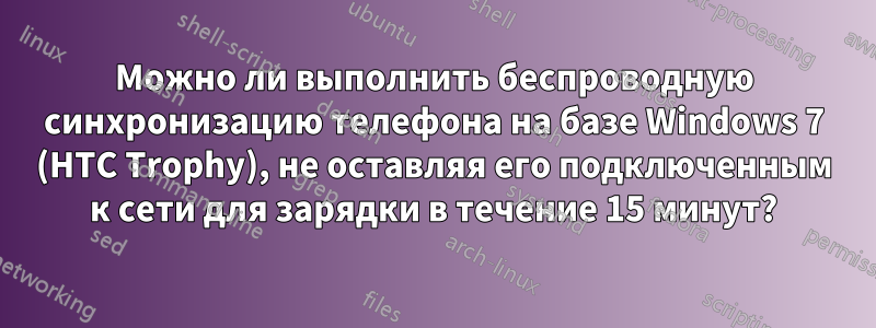 Можно ли выполнить беспроводную синхронизацию телефона на базе Windows 7 (HTC Trophy), не оставляя его подключенным к сети для зарядки в течение 15 минут?