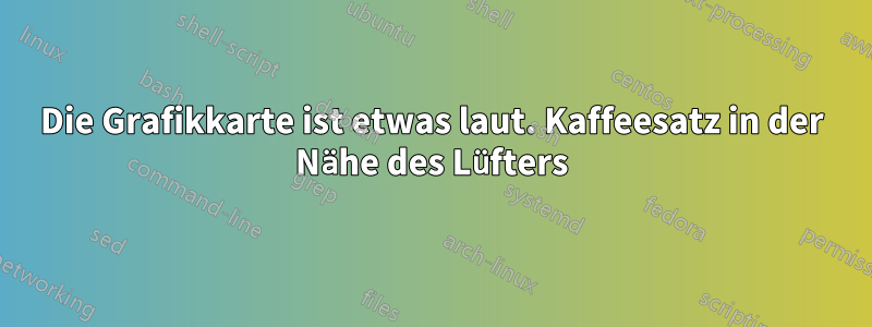 Die Grafikkarte ist etwas laut. Kaffeesatz in der Nähe des Lüfters