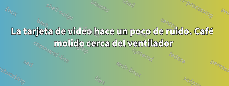 La tarjeta de video hace un poco de ruido. Café molido cerca del ventilador