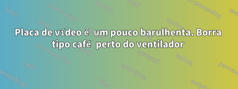 Placa de vídeo é um pouco barulhenta. Borra tipo café perto do ventilador