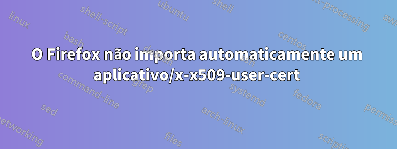 O Firefox não importa automaticamente um aplicativo/x-x509-user-cert