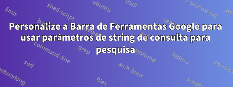 Personalize a Barra de Ferramentas Google para usar parâmetros de string de consulta para pesquisa