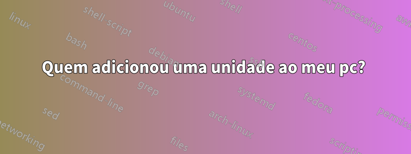 Quem adicionou uma unidade ao meu pc?
