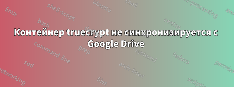 Контейнер truecrypt не синхронизируется с Google Drive
