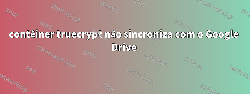 contêiner truecrypt não sincroniza com o Google Drive