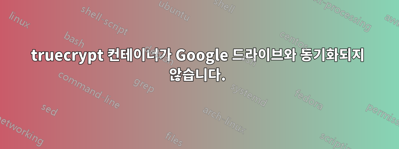 truecrypt 컨테이너가 Google 드라이브와 동기화되지 않습니다.