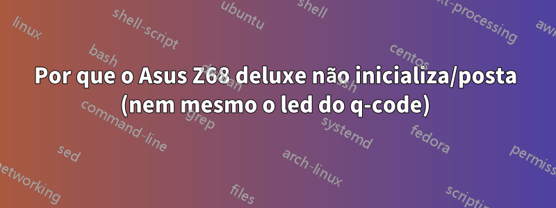 Por que o Asus Z68 deluxe não inicializa/posta (nem mesmo o led do q-code)