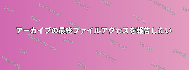 アーカイブの最終ファイルアクセスを報告したい