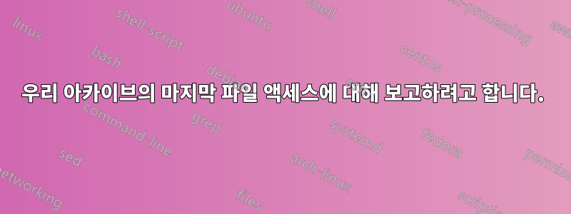 우리 아카이브의 마지막 파일 액세스에 대해 보고하려고 합니다.
