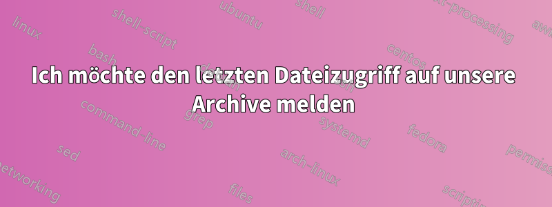 Ich möchte den letzten Dateizugriff auf unsere Archive melden
