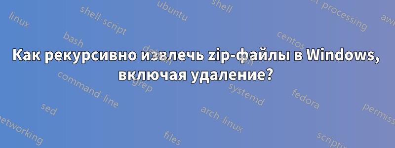 Как рекурсивно извлечь zip-файлы в Windows, включая удаление?