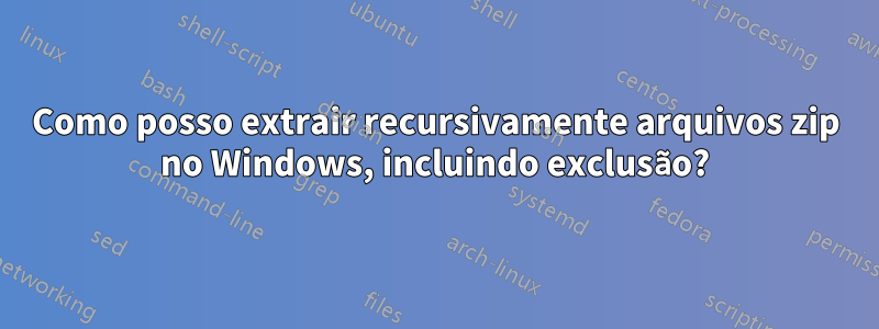 Como posso extrair recursivamente arquivos zip no Windows, incluindo exclusão?