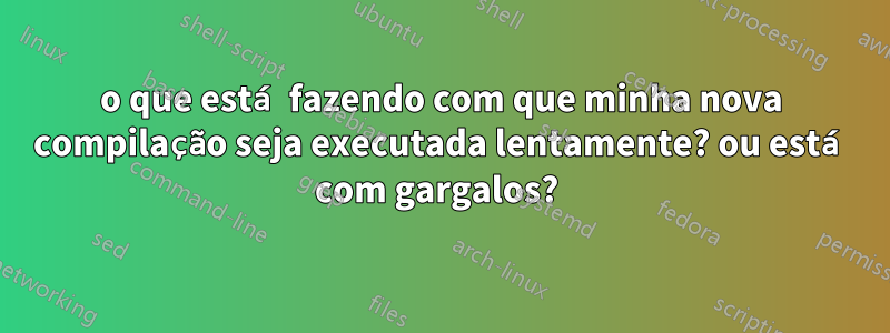 o que está fazendo com que minha nova compilação seja executada lentamente? ou está com gargalos? 