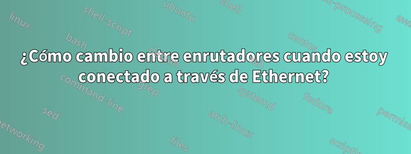 ¿Cómo cambio entre enrutadores cuando estoy conectado a través de Ethernet?