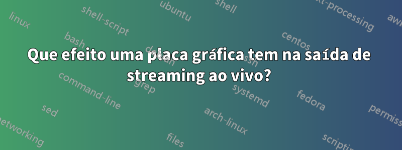 Que efeito uma placa gráfica tem na saída de streaming ao vivo?