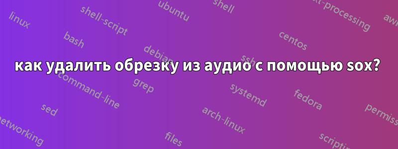 как удалить обрезку из аудио с помощью sox?