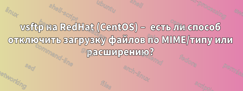 vsftp на RedHat (CentOS) – есть ли способ отключить загрузку файлов по MIME/типу или расширению?