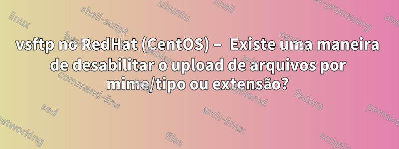 vsftp no RedHat (CentOS) – Existe uma maneira de desabilitar o upload de arquivos por mime/tipo ou extensão?