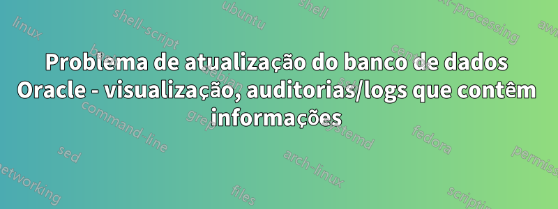 Problema de atualização do banco de dados Oracle - visualização, auditorias/logs que contêm informações