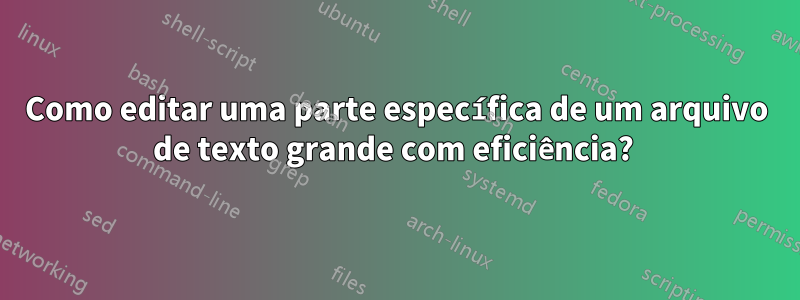 Como editar uma parte específica de um arquivo de texto grande com eficiência? 