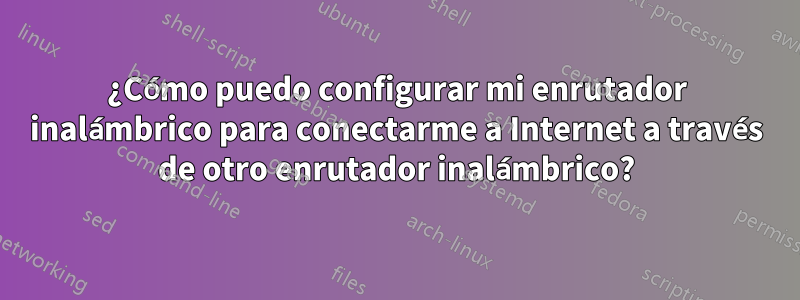 ¿Cómo puedo configurar mi enrutador inalámbrico para conectarme a Internet a través de otro enrutador inalámbrico?