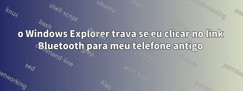 o Windows Explorer trava se eu clicar no link Bluetooth para meu telefone antigo