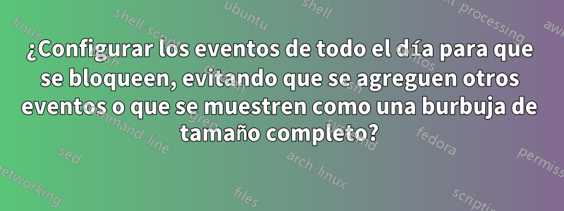 ¿Configurar los eventos de todo el día para que se bloqueen, evitando que se agreguen otros eventos o que se muestren como una burbuja de tamaño completo?