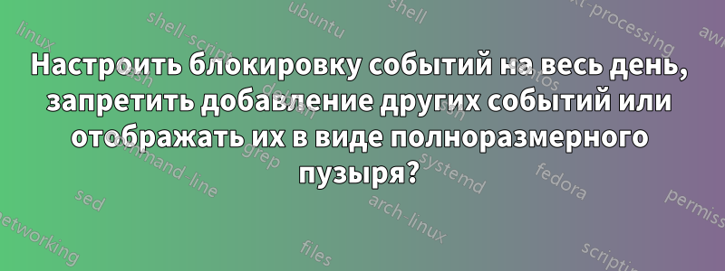 Настроить блокировку событий на весь день, запретить добавление других событий или отображать их в виде полноразмерного пузыря?