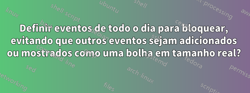 Definir eventos de todo o dia para bloquear, evitando que outros eventos sejam adicionados ou mostrados como uma bolha em tamanho real?