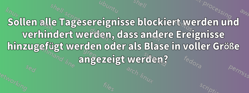 Sollen alle Tagesereignisse blockiert werden und verhindert werden, dass andere Ereignisse hinzugefügt werden oder als Blase in voller Größe angezeigt werden?