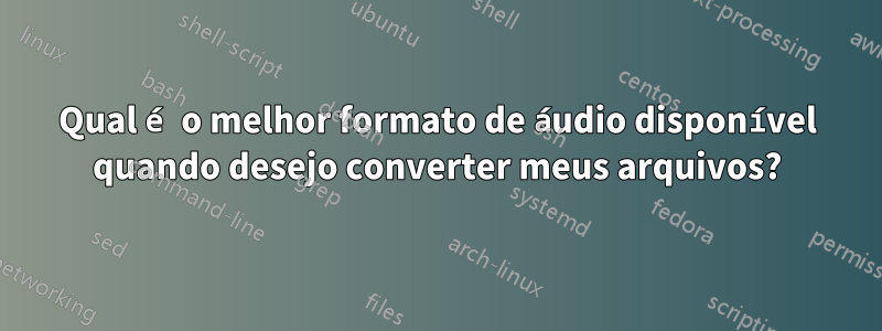 Qual é o melhor formato de áudio disponível quando desejo converter meus arquivos?