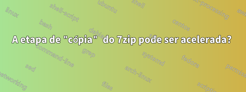 A etapa de "cópia" do 7zip pode ser acelerada?